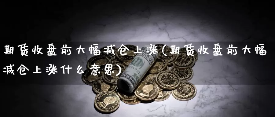 期货收盘前大幅减仓上涨(期货收盘前大幅减仓上涨什么意思)_https://www.qbkangh.com_恒生指数直播室_第1张