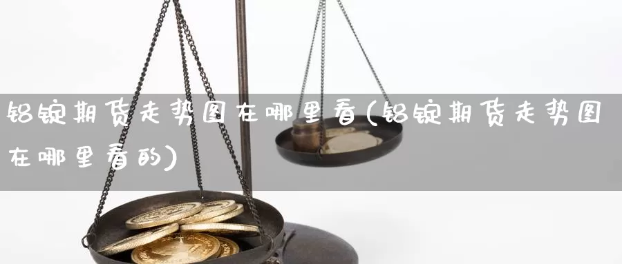 铝锭期货走势图在哪里看(铝锭期货走势图在哪里看的)_https://www.qbkangh.com_恒生指数直播间_第1张